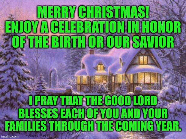 Merry Christmas | MERRY CHRISTMAS!

ENJOY A CELEBRATION IN HONOR
 OF THE BIRTH OR OUR SAVIOR; I PRAY THAT THE GOOD LORD BLESSES EACH OF YOU AND YOUR FAMILIES THROUGH THE COMING YEAR. | image tagged in merry christmas | made w/ Imgflip meme maker