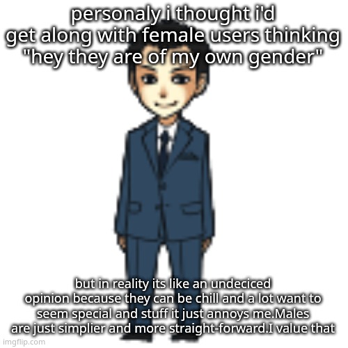 Moriarty but a shimeji | personaly i thought i'd get along with female users thinking "hey they are of my own gender"; but in reality its like an undeciced opinion because they can be chill and a lot want to seem special and stuff it just annoys me.Males are just simplier and more straight-forward.I value that | image tagged in moriarty but a shimeji | made w/ Imgflip meme maker