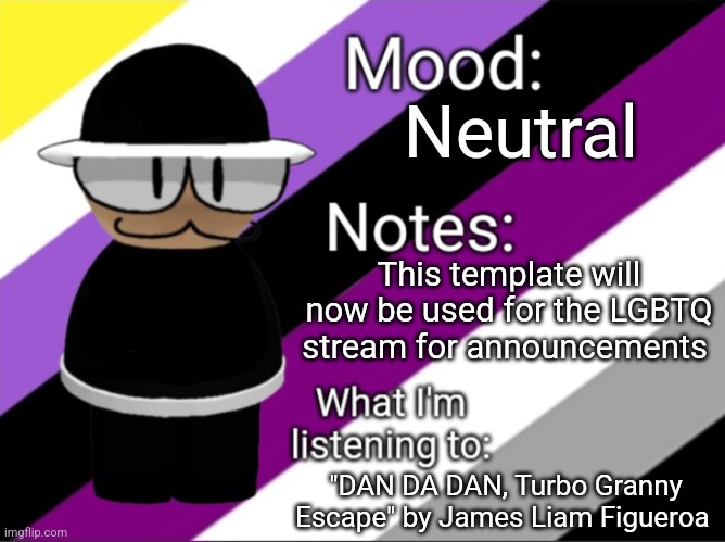 I just made a regular announcement because this one cringe  | Neutral; This template will now be used for the LGBTQ stream for announcements; "DAN DA DAN, Turbo Granny Escape" by James Liam Figueroa | image tagged in benoitx's lgbtq announcement temp | made w/ Imgflip meme maker