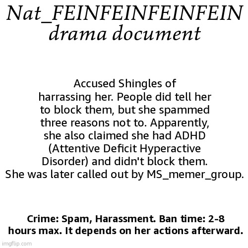 Documented! | Nat_FEINFEINFEINFEIN drama document; Accused Shingles of harrassing her. People did tell her to block them, but she spammed three reasons not to. Apparently, she also claimed she had ADHD (Attentive Deficit Hyperactive Disorder) and didn't block them. She was later called out by MS_memer_group. Crime: Spam, Harassment. Ban time: 2-8 hours max. It depends on her actions afterward. | image tagged in drama document | made w/ Imgflip meme maker