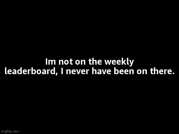 Im not on the weekly leaderboard, I never have been on there. | made w/ Imgflip meme maker