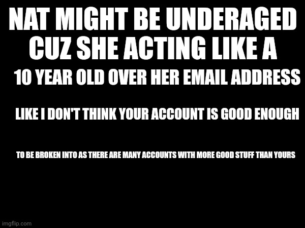 NAT MIGHT BE UNDERAGED CUZ SHE ACTING LIKE A; 10 YEAR OLD OVER HER EMAIL ADDRESS; LIKE I DON'T THINK YOUR ACCOUNT IS GOOD ENOUGH; TO BE BROKEN INTO AS THERE ARE MANY ACCOUNTS WITH MORE GOOD STUFF THAN YOURS | made w/ Imgflip meme maker