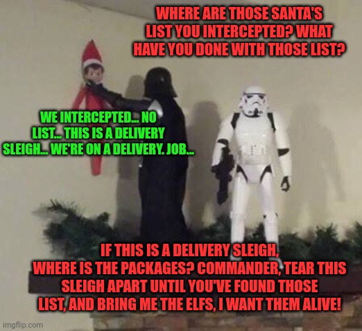 When the Elfs rebel, Santa sends his best man to take care of the situation | WHERE ARE THOSE SANTA'S LIST YOU INTERCEPTED? WHAT HAVE YOU DONE WITH THOSE LIST? WE INTERCEPTED... NO LIST... THIS IS A DELIVERY SLEIGH... WE'RE ON A DELIVERY. JOB... IF THIS IS A DELIVERY SLEIGH, WHERE IS THE PACKAGES? COMMANDER, TEAR THIS SLEIGH APART UNTIL YOU'VE FOUND THOSE LIST, AND BRING ME THE ELFS, I WANT THEM ALIVE! | image tagged in santa claus,darth vader,elf on the shelf,star wars | made w/ Imgflip meme maker