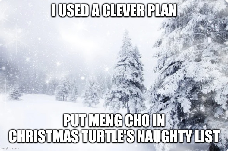 Snowy forest | I USED A CLEVER PLAN; PUT MENG CHO IN CHRISTMAS TURTLE'S NAUGHTY LIST | image tagged in snowy forest | made w/ Imgflip meme maker