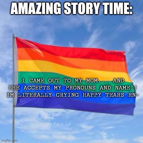 YIPPEEEE | AMAZING STORY TIME:; I CAME OUT TO MY MOM... AND SHE ACCEPTS MY PRONOUNS AND NAME!! IM LITERALLY CRYING HAPPY TEARS RN- | image tagged in gay pride flag | made w/ Imgflip meme maker