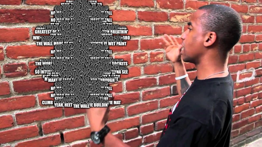 THE WALL | INTRO]
BRING IT ON, YEAH
THE WALL
YEAH, YEAH, YEAH, YO, YO

[CHORUS]
WHEN YOU COME TO IT
AND YOU CAN'T GO THROUGH IT
AND YOU CAN'T KNOCK IT DOWN
YOU KNOW THAT YOU'VE FOUND
THE WALL, THE WALL, THE WALL
NO MAN ON EARTH CAN MAKE IT FALL
WHEN YOU COME TO IT
AND YOU CAN'T GO THROUGH IT
AND YOU CAN'T KNOCK IT DOWN
YOU KNOW THAT YOU'VE FOUND
THE WALL, THE WALL, THE WALL
NO MAN ON EARTH CAN MAKE IT FALL

[VERSE 1]
I WAS A HIGH SCHOOL LEGEND
WEIGHTLIFTIN' MACHINE
AT 10 YEARS OLD, I WAS 5'4" AND 215
AT 18, SQUAT IN THE GREY
RATTLIN' CAGES LIKE NOBODY CAN (NOBODY)
NO SLUGS, I'LL SLAP YOU WITH GOD GIVEN STRENGTH
FROM A LOT OF TIME SPENT IN THE GYM ON THE BENCH
WORK ON THE INCLINE, ONE OF US IS DIVINE
GREATEST OF ALL TIME, THE STRONGEST MAN BREATHIN'
NOTHIN' BUT HEAVY HITS
HANDS HARDER THAN BRICKS
I'VE RAISED MEANING TO THE WORDS
GETTIN' YO ASS KICKED
WHEN THESE WALLS FLOW BOLOS, HANDS GET FLOWN BRO
TORSOS GET SQUEEZED, SUCKAS RIBS GET BROKE
PUNKS BETTER LOOK OUT, THE WALLS GOIN' FALL
RIGHT UP ON YOUR CREW AND CRUSH THEM ALL
YOU AGAINST ME, LIKE A BULLET AGAINST A TANK
THE WALL MADE OF STEEL, YOU CHUMPS IS WET PAINT

[CHORUS]
WHEN YOU COME TO IT
AND YOU CAN'T GO THROUGH IT
AND YOU CAN'T KNOCK IT DOWN
YOU KNOW THAT YOU'VE FOUND
THE WALL, THE WALL, THE WALL
NO MAN ON EARTH CAN MAKE IT FALL
WHEN YOU COME TO IT
AND YOU CAN'T GO THROUGH IT
AND YOU CAN'T KNOCK IT DOWN
YOU KNOW THAT YOU'VE FOUND
THE WALL, THE WALL, THE WALL
NO MAN ON EARTH CAN MAKE IT FALL

[VERSE 2]
MOUNTAIN WIDE AND OVER YOU I'M SKYSCRAPIN'
SO MASSIVE, I BREAK SCALES ON THE WEIGH-IN
THE WORLDS STRONGEST, PULL BONES OUTTA SOCKETS
WHEN THEY SNAP LIKE THE DANCE
YOU'LL BE BEGGIN' ME TO STOP IT
BIG BLACK WALL THAT'LL BLACK OUT THE SUN
BODIES GET TO FLYIN' WHEN I CLAP WITHOUT A GUN
I EAT YOU LITTLE GEEKS LIKE MOMMA'S HOME COOKIN'
AND FLUSH 'EM ABOUT AN HOUR BEFORE THE BELL RUNG
SO INTIMIDATING, NOTHIN' MORE THAT YOU WANNA SEE
AGGRAVATED, SLIGHTLY AGGITATED
IN CLOSE QUARTERS, THE WALL CAVIN' IN
IN THE FORM OF A BIG MAN
6'4", 380, LISTEN TO YOU SCREAM LIKE A LADY
NO IF, AND'S, OR MAYBE'S
MY MOMMA IS CRAZY, AND PERVY AS BRUTE
MAKE IT EASY TO SMASH YOU THROUGH

CHORUS]
WHEN YOU COME TO IT
AND YOU CAN'T GO THROUGH IT
AND YOU CAN'T KNOCK IT DOWN
YOU KNOW THAT YOU'VE FOUND
THE WALL, THE WALL, THE WALL
NO MAN ON EARTH CAN MAKE IT FALL
WHEN YOU COME TO IT
AND YOU CAN'T GO THROUGH IT
AND YOU CAN'T KNOCK IT DOWN
YOU KNOW THAT YOU'VE FOUND
THE WALL, THE WALL, THE WALL
NO MAN ON EARTH CAN MAKE IT FALL

[OUTRO]
YEAH, THAT'S RIGHT, HERE HE IS
STRONGEST MAN IN SELF-BELIEF
THAT'S RIGHT SUCKA
BETTER GUARD YOUR FACE
CLIMB THE WALL AND SLAM THROUGH THE MAT
LARGER THAN LIFE, GET CRUSHED
YEAH, HEET MOB IN THE BUILDIN'
THE WALL | image tagged in talking to wall | made w/ Imgflip meme maker