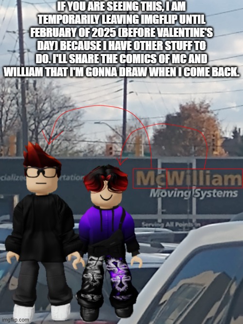 I deleted my main because my mom found out. | IF YOU ARE SEEING THIS, I AM TEMPORARILY LEAVING IMGFLIP UNTIL FEBRUARY OF 2025 (BEFORE VALENTINE'S DAY) BECAUSE I HAVE OTHER STUFF TO DO. I'LL SHARE THE COMICS OF MC AND WILLIAM THAT I'M GONNA DRAW WHEN I COME BACK. | image tagged in mc and william name soundalike | made w/ Imgflip meme maker