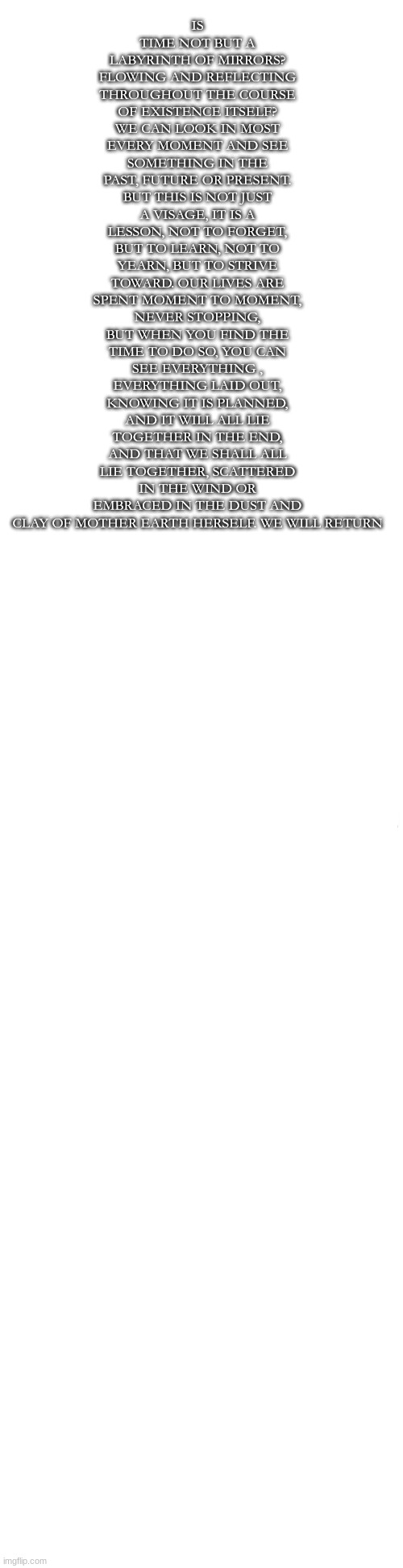 Long blank white | IS TIME NOT BUT A LABYRINTH OF MIRRORS? FLOWING AND REFLECTING THROUGHOUT THE COURSE OF EXISTENCE ITSELF? WE CAN LOOK IN MOST EVERY MOMENT AND SEE SOMETHING IN THE PAST, FUTURE OR PRESENT. BUT THIS IS NOT JUST A VISAGE, IT IS A LESSON, NOT TO FORGET, BUT TO LEARN, NOT TO YEARN, BUT TO STRIVE TOWARD. OUR LIVES ARE SPENT MOMENT TO MOMENT, NEVER STOPPING, BUT WHEN YOU FIND THE TIME TO DO SO, YOU CAN SEE EVERYTHING , EVERYTHING LAID OUT, KNOWING IT IS PLANNED, AND IT WILL ALL LIE TOGETHER IN THE END, AND THAT WE SHALL ALL LIE TOGETHER, SCATTERED IN THE WIND OR EMBRACED IN THE DUST AND CLAY OF MOTHER EARTH HERSELF. WE WILL RETURN | image tagged in long blank white | made w/ Imgflip meme maker