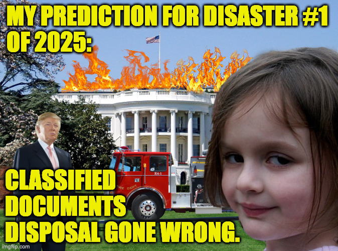 People who don't pay taxes shouldn't be trusted with gov't property. | MY PREDICTION FOR DISASTER #1
OF 2025:; CLASSIFIED
DOCUMENTS
DISPOSAL GONE WRONG. | image tagged in white house,memes,trump | made w/ Imgflip meme maker