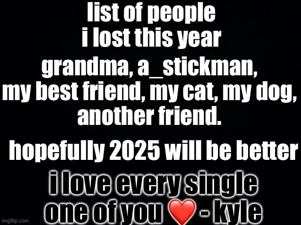 Black background | list of people i lost this year; grandma, a_stickman, my best friend, my cat, my dog,
another friend. hopefully 2025 will be better; i love every single one of you ❤️ - kyle | image tagged in black background,kyle_stickman_serious | made w/ Imgflip meme maker