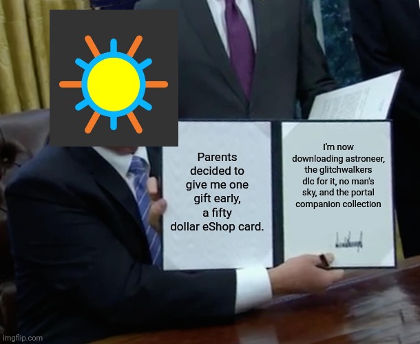 Idk this was the first template that showed up | Parents decided to give me one gift early, a fifty dollar eShop card. I'm now downloading astroneer, the glitchwalkers dlc for it, no man's sky, and the portal companion collection | image tagged in memes,trump bill signing | made w/ Imgflip meme maker