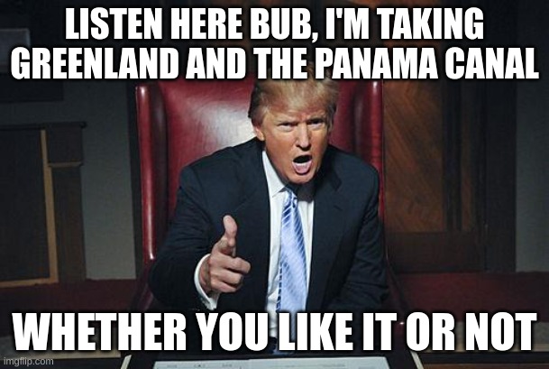 Conquer those countries! | LISTEN HERE BUB, I'M TAKING GREENLAND AND THE PANAMA CANAL; WHETHER YOU LIKE IT OR NOT | image tagged in donald trump you're fired,trump,panama canal,greenland | made w/ Imgflip meme maker