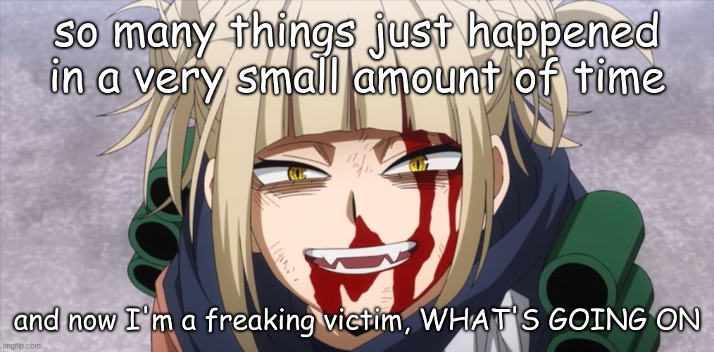 life is insane | so many things just happened in a very small amount of time; and now I'm a freaking victim, WHAT'S GOING ON | image tagged in anime,himiko toga,insane | made w/ Imgflip meme maker