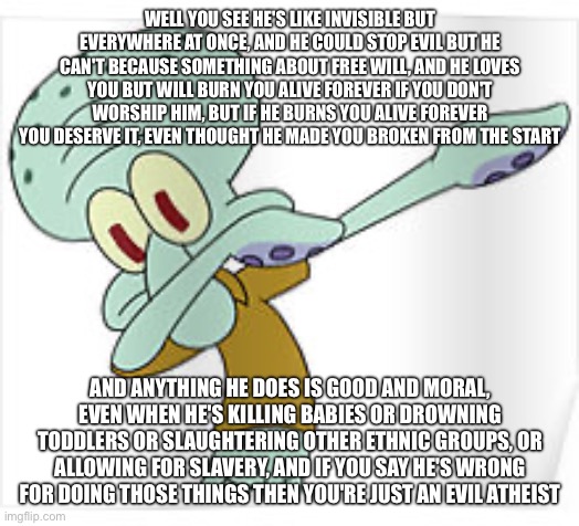 Dabbing Squidward | WELL YOU SEE HE'S LIKE INVISIBLE BUT EVERYWHERE AT ONCE, AND HE COULD STOP EVIL BUT HE CAN'T BECAUSE SOMETHING ABOUT FREE WILL, AND HE LOVES | image tagged in dabbing squidward | made w/ Imgflip meme maker