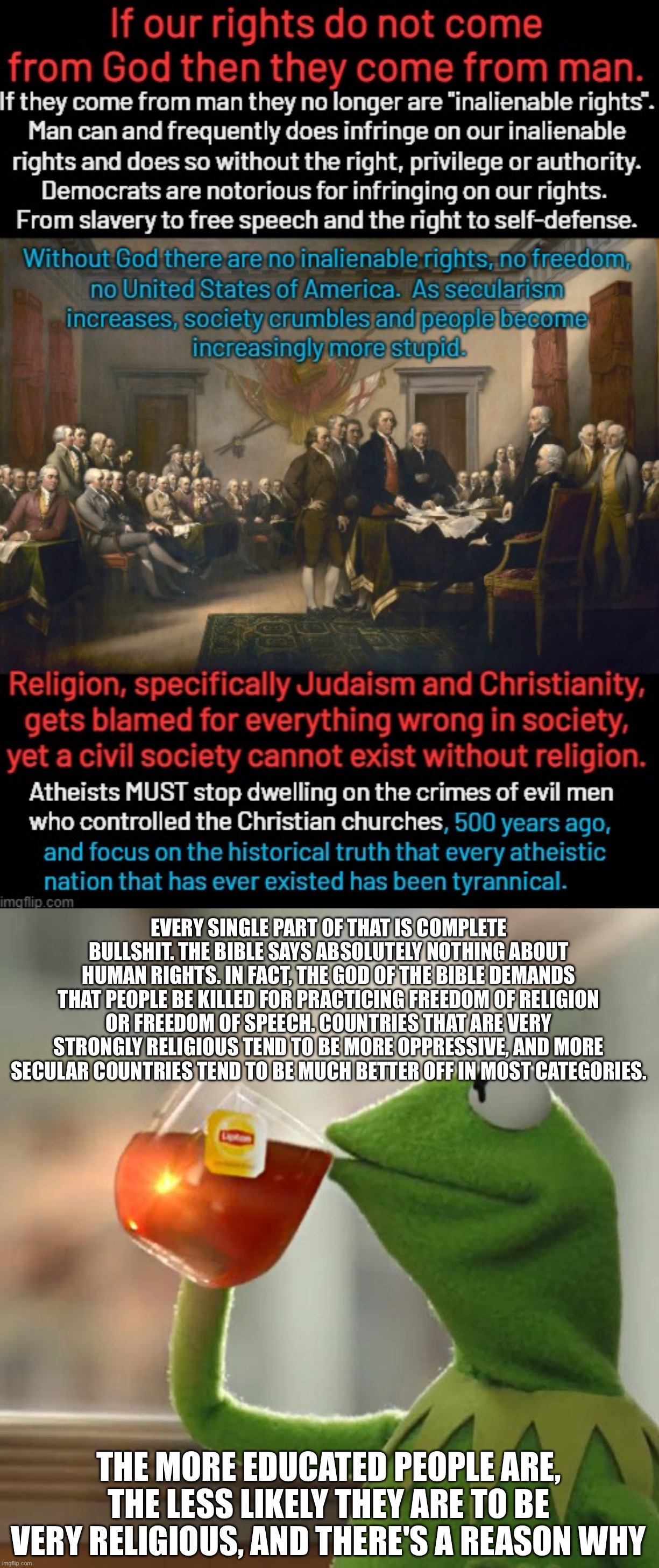 EVERY SINGLE PART OF THAT IS COMPLETE BULLSHIT. THE BIBLE SAYS ABSOLUTELY NOTHING ABOUT HUMAN RIGHTS. IN FACT, THE GOD OF THE BIBLE DEMANDS THAT PEOPLE BE KILLED FOR PRACTICING FREEDOM OF RELIGION OR FREEDOM OF SPEECH. COUNTRIES THAT ARE VERY STRONGLY RELIGIOUS TEND TO BE MORE OPPRESSIVE, AND MORE SECULAR COUNTRIES TEND TO BE MUCH BETTER OFF IN MOST CATEGORIES. THE MORE EDUCATED PEOPLE ARE, THE LESS LIKELY THEY ARE TO BE VERY RELIGIOUS, AND THERE'S A REASON WHY | image tagged in memes,but that's none of my business | made w/ Imgflip meme maker