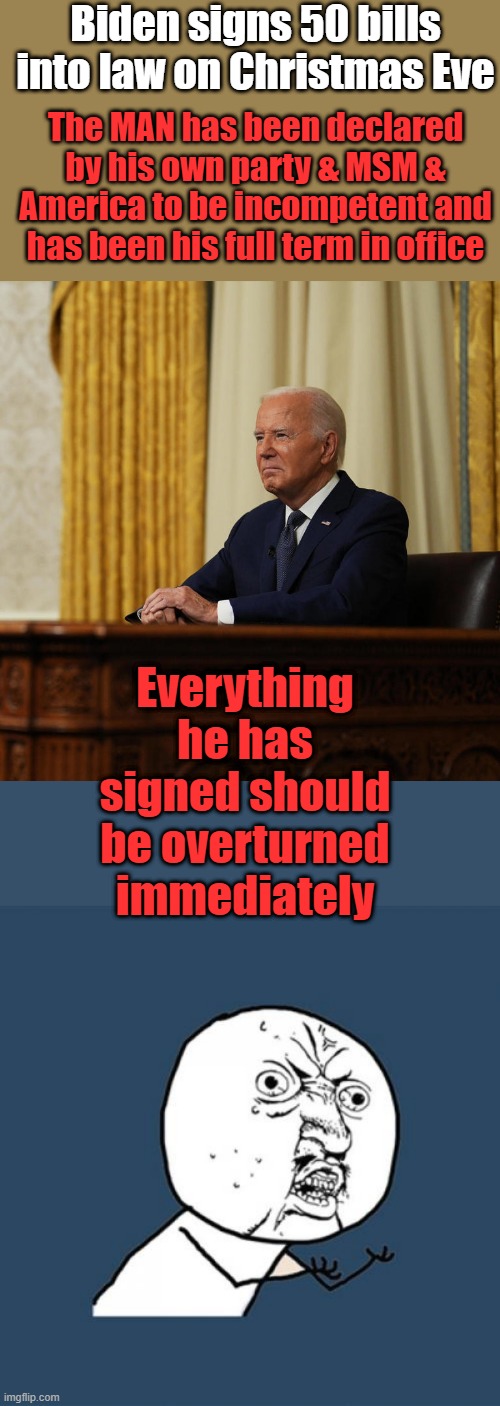 He has no knowledge of what he signed, hes braindead. | Biden signs 50 bills into law on Christmas Eve; The MAN has been declared by his own party & MSM & America to be incompetent and has been his full term in office; Everything he has signed should be overturned immediately | image tagged in memes,y u no | made w/ Imgflip meme maker