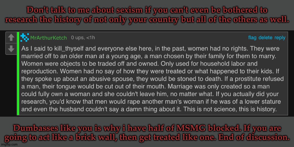 Don't Fuck With The History Geek If You Aren't Willing To Accept The Facts | Don't talk to me about sexism if you can't even be bothered to research the history of not only your country but all of the others as well. Dumbasses like you is why i have half of MSMG blocked. If you are going to act like a brick wall, then get treated like one. End of discussion. | image tagged in sorry to tell you this buddy,but yo ancesters,were racist sexist and cruel,powerhungry mfs,shove it up yo arse,fuck you | made w/ Imgflip meme maker