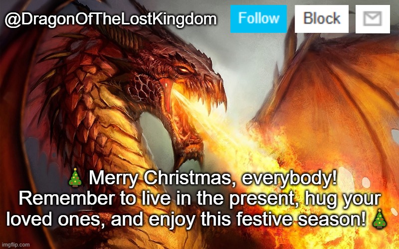 :) | 🎄Merry Christmas, everybody! Remember to live in the present, hug your loved ones, and enjoy this festive season!🎄 | image tagged in dragonofthelostkingdom announcement template | made w/ Imgflip meme maker