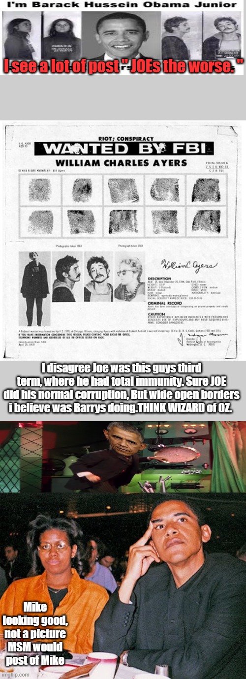 I see a lot of post " JOEs the worse. "; I disagree Joe was this guys third term, where he had total immunity. Sure JOE did his normal corruption, But wide open borders i believe was Barrys doing.THINK WIZARD of OZ. Mike looking good, not a picture MSM would post of Mike | made w/ Imgflip meme maker