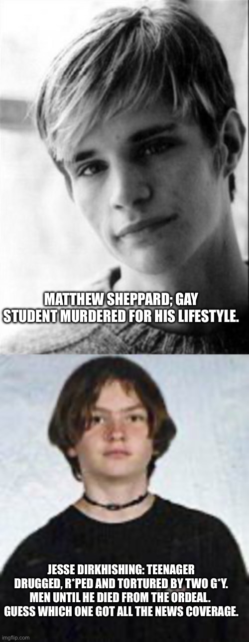 MATTHEW SHEPPARD; GAY STUDENT MURDERED FOR HIS LIFESTYLE. JESSE DIRKHISHING: TEENAGER DRUGGED, R*PED AND TORTURED BY TWO G*Y. MEN UNTIL HE DIED FROM THE ORDEAL.  GUESS WHICH ONE GOT ALL THE NEWS COVERAGE. | made w/ Imgflip meme maker