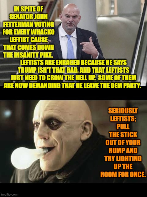 Ho!  Ho!  Ho! | IN SPITE OF SENATOR JOHN FETTERMAN VOTING FOR EVERY WHACKO LEFTIST CAUSE THAT COMES DOWN THE INSANITY PIKE, LEFTISTS ARE ENRAGED BECAUSE HE SAYS TRUMP ISN'T THAT BAD, AND THAT LEFTISTS JUST NEED TO GROW THE HELL UP.  SOME OF THEM ARE NOW DEMANDING THAT HE LEAVE THE DEM PARTY. SERIOUSLY LEFTISTS; PULL THE STICK OUT OF YOUR RUMP AND TRY LIGHTING UP THE ROOM FOR ONCE. | image tagged in yep | made w/ Imgflip meme maker