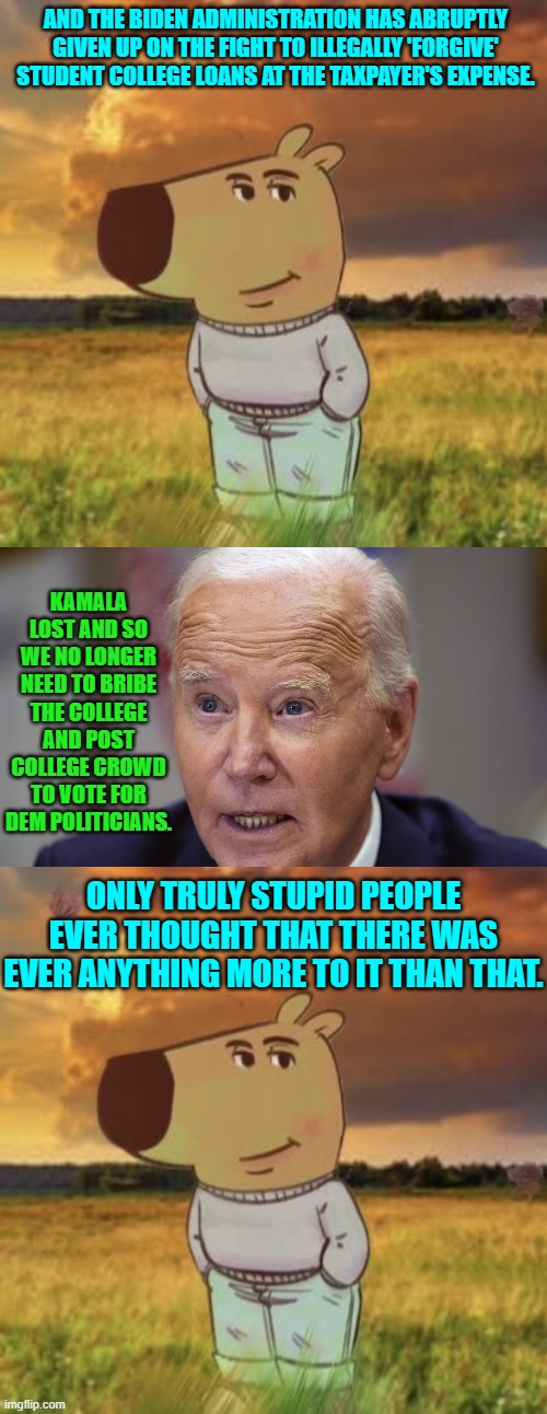 Pay off your own damn loans! | AND THE BIDEN ADMINISTRATION HAS ABRUPTLY GIVEN UP ON THE FIGHT TO ILLEGALLY 'FORGIVE' STUDENT COLLEGE LOANS AT THE TAXPAYER'S EXPENSE. KAMALA LOST AND SO WE NO LONGER NEED TO BRIBE THE COLLEGE AND POST COLLEGE CROWD TO VOTE FOR DEM POLITICIANS. ONLY TRULY STUPID PEOPLE EVER THOUGHT THAT THERE WAS EVER ANYTHING MORE TO IT THAN THAT. | image tagged in chill guy | made w/ Imgflip meme maker