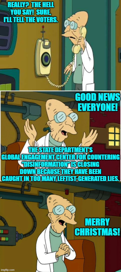 Good news for genuine patriots, yes? | REALLY?  THE HELL YOU SAY!  SURE, I'LL TELL THE VOTERS. GOOD NEWS EVERYONE! THE STATE DEPARTMENT’S GLOBAL ENGAGEMENT CENTER FOR COUNTERING “DISINFORMATION” IS CLOSING DOWN BECAUSE THEY HAVE BEEN CAUGHT IN TOO MANY LEFTIST-GENERATED LIES. MERRY CHRISTMAS! | image tagged in to shreds you say | made w/ Imgflip meme maker