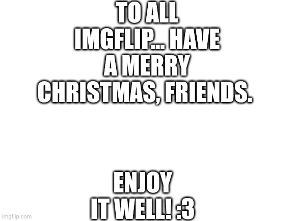 It's tiiiiiiiiiiiiiiiiiiiiiiiime! *Music starts* | TO ALL IMGFLIP... HAVE A MERRY CHRISTMAS, FRIENDS. ENJOY IT WELL! :3 | image tagged in blank white template | made w/ Imgflip meme maker