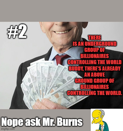 Conspracy #2 MUSK MUSK MUSK | THERE IS AN UNDERGROUND GROUP OF BILLIONAIRES CONTROLLING THE WORLD

BUDDY, THERE'S ALREADY AN ABOVE GROUND GROUP OF BILLIONAIRES CONTROLLING THE WORLD. #2; Nope ask Mr. Burns | made w/ Imgflip meme maker