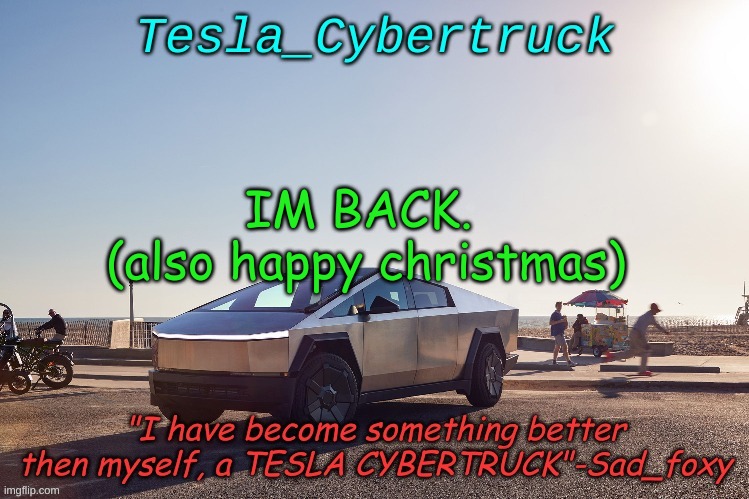 Tesla_cybertruck announcement template | IM BACK. 
(also happy christmas) | image tagged in tesla_cybertruck announcement template | made w/ Imgflip meme maker