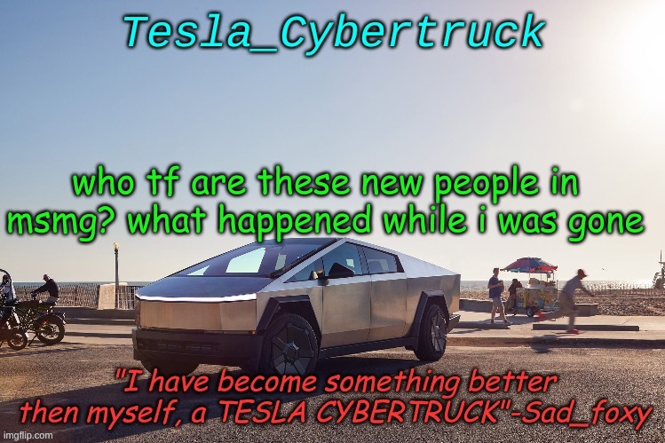 Tesla_cybertruck announcement template | who tf are these new people in msmg? what happened while i was gone | image tagged in tesla_cybertruck announcement template | made w/ Imgflip meme maker