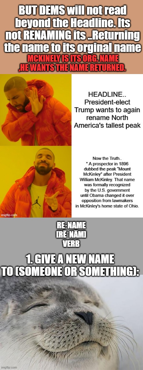 Words mean things and 1 word can change the whole subject of the sentence | BUT DEMS will not read beyond the Headline. Its not RENAMING its ..Returning the name to its orginal name; MCKINELY IS ITS ORG. NAME ,HE WANTS THE NAME RETURNED. RE·NAME
[RĒˈNĀM]
VERB; 1. GIVE A NEW NAME TO (SOMEONE OR SOMETHING): | image tagged in memes,satisfied seal | made w/ Imgflip meme maker