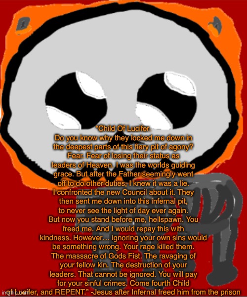 Explanation in comments | “Child Of Lucifer. Do you know why they locked me down in the deepest parts of this fiery pit of agony? Fear. Fear of losing their status as leaders of Heaven. I was the worlds guiding grace. But after the Father seemingly went off to do other duties, I knew it was a lie. I confronted the new Council about it. They then sent me down into this infernal pit, to never see the light of day ever again. But now you stand before me, hellspawn. You freed me. And I would repay this with kindness. However… ignoring your own sins would be something wrong. Your rage killed them. The massacre of Gods Fist. The ravaging of your fellow kin. The destruction of your leaders. That cannot be ignored. You will pay for your sinful crimes. Come fourth Child of Lucifer, and REPENT.” -Jesus after Infernal freed him from the prison | image tagged in yippee infernal | made w/ Imgflip meme maker