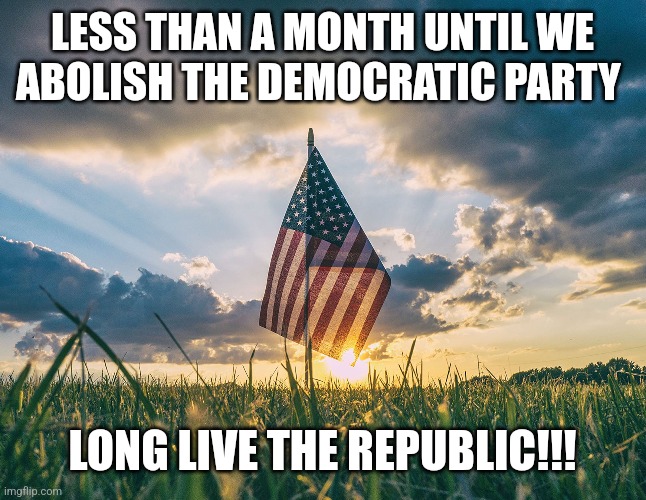 LESS THAN A MONTH UNTIL WE ABOLISH THE DEMOCRATIC PARTY; LONG LIVE THE REPUBLIC!!! | image tagged in funny memes | made w/ Imgflip meme maker