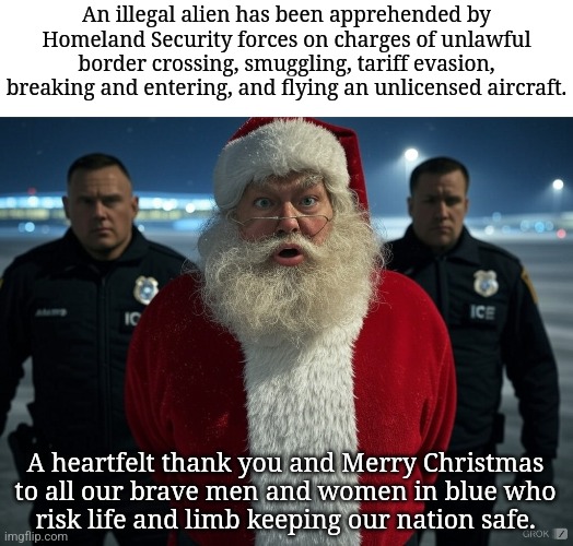 based, maga | An illegal alien has been apprehended by Homeland Security forces on charges of unlawful border crossing, smuggling, tariff evasion, breaking and entering, and flying an unlicensed aircraft. A heartfelt thank you and Merry Christmas
 to all our brave men and women in blue who 
risk life and limb keeping our nation safe. | image tagged in blank white template | made w/ Imgflip meme maker