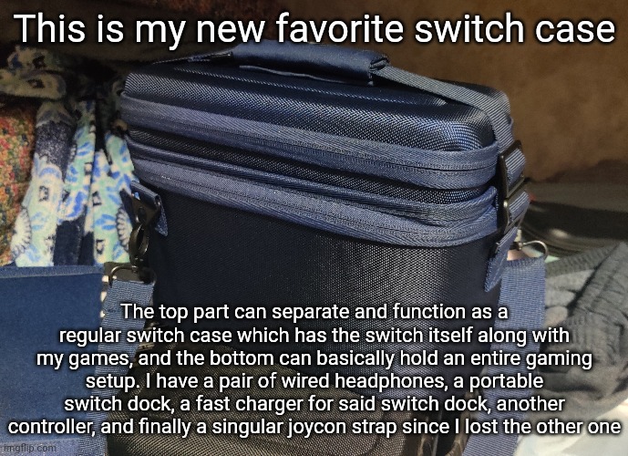 The G.O.A.T. of switch cases  | This is my new favorite switch case; The top part can separate and function as a regular switch case which has the switch itself along with my games, and the bottom can basically hold an entire gaming setup. I have a pair of wired headphones, a portable switch dock, a fast charger for said switch dock, another controller, and finally a singular joycon strap since I lost the other one | made w/ Imgflip meme maker