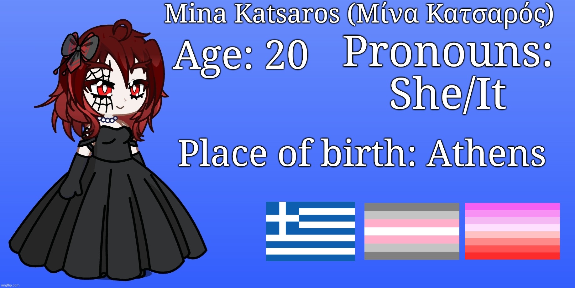 Made this as a sort of "about me" thing for my OC Mina (the third flag is demetic btw) | Mina Katsaros (Μίνα Κατσαρός); Pronouns: She/It; Age: 20; Place of birth: Athens | image tagged in gacha life,oc | made w/ Imgflip meme maker