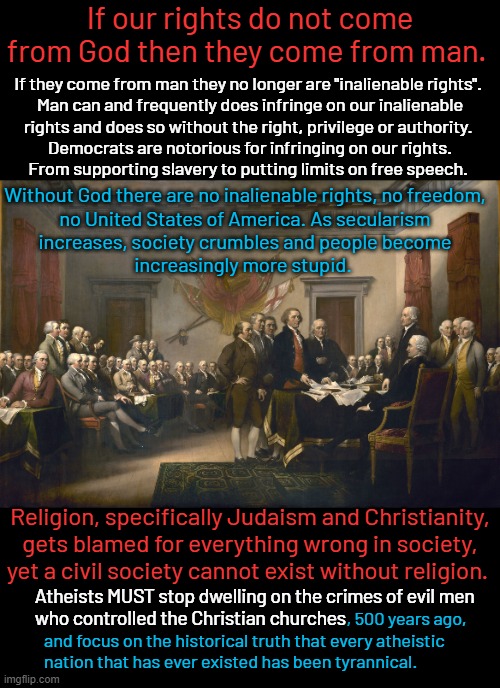 Before the Marxist Progressive era at the beginning of the 20th century all Americans just knew these facts. | If our rights do not come from God then they come from man. If they come from man they no longer are "inalienable rights". 
Man can and frequently does infringe on our inalienable
rights and does so without the right, privilege or authority. 
Democrats are notorious for infringing on our rights.
From supporting slavery to putting limits on free speech. Without God there are no inalienable rights, no freedom,
no United States of America. As secularism
increases, society crumbles and people become
increasingly more stupid. Religion, specifically Judaism and Christianity,
gets blamed for everything wrong in society,
yet a civil society cannot exist without religion. Atheists MUST stop dwelling on the crimes of evil men
who controlled the Christian churches; , 500 years ago,
and focus on the historical truth that every atheistic
nation that has ever existed has been tyrannical. | image tagged in declaration of independence,morality plus freedom equals prosperity,marxism opposes both morality and freedom | made w/ Imgflip meme maker