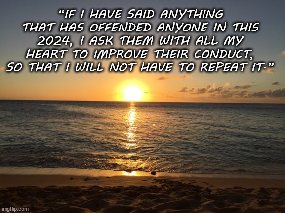 Sincere wishes of improvement for those people | “IF I HAVE SAID ANYTHING THAT HAS OFFENDED ANYONE IN THIS 2024, I ASK THEM WITH ALL MY HEART TO IMPROVE THEIR CONDUCT, SO THAT I WILL NOT HAVE TO REPEAT IT.” | image tagged in random quotes on motivational backgrounds,memes,offended,funny | made w/ Imgflip meme maker