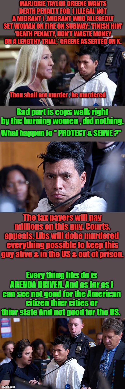 1 of Joes kids | MARJORIE TAYLOR GREENE WANTS DEATH PENALTY FOR  ( ILLEGAL NOT A MIGRANT ) .MIGRANT WHO ALLEGEDLY SET WOMAN ON FIRE ON SUBWAY: 'FINISH HIM'
'DEATH PENALTY, DON’T WASTE MONEY ON A LENGTHY TRIAL,' GREENE ASSERTED ON X. Thou shall not murder , he murdered; Bad part is cops walk right by the burning women , did nothing. What happen to " PROTECT & SERVE ?"; The tax payers will pay millions on this guy. Courts, appeals, Libs will dohe murdered  everything possible to keep this guy alive & in the US & out of prison. Every thing libs do is AGENDA DRIVEN. And as far as i can see not good for the American citizen thier cities or thier state And not good for the US. | made w/ Imgflip meme maker
