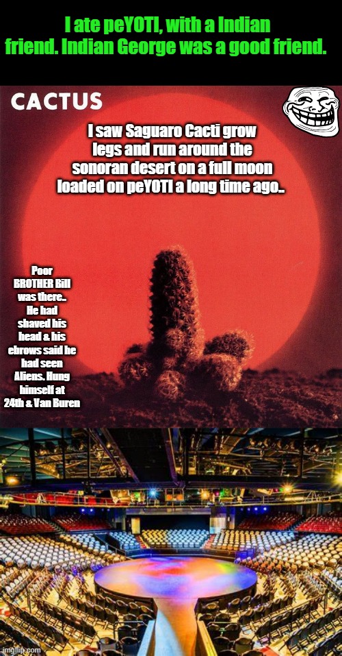 Interesting things happen.Even the " FUN " drugs kill. Just say " NO " | I ate peYOTI, with a Indian friend. Indian George was a good friend. I saw Saguaro Cacti grow legs and run around the sonoran desert on a full moon loaded on peYOTI a long time ago.. Poor BROTHER Bill was there.. He had shaved his head & his ebrows said he had seen Aliens. Hung himself at 24th & Van Buren | made w/ Imgflip meme maker