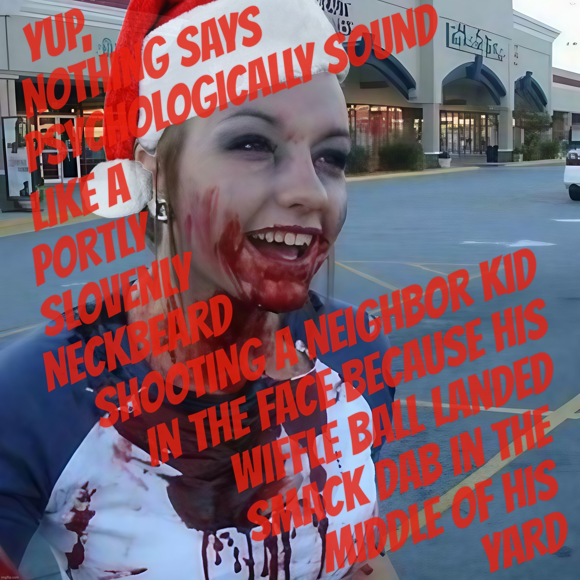 Right Wing Gun Nuts love shooting others over fences that aren't even there or front porch doors or parking spaces at Walmart | YUP,                              
NOTHING SAYS                
PSYCHOLOGICALLY SOUND; LIKE A                                  
PORTLY                                   
SLOVENLY                                 
NECKBEARD                                
 SHOOTING A NEIGHBOR KID
    IN THE FACE BECAUSE HIS
          WIFFLE BALL LANDED
        SMACK DAB IN THE
             MIDDLE OF HIS
                           YARD | image tagged in bloody psycho,santa,happy christmas,rwnj,psychologically perturbed,they can't help it because they actually think it's normal | made w/ Imgflip meme maker