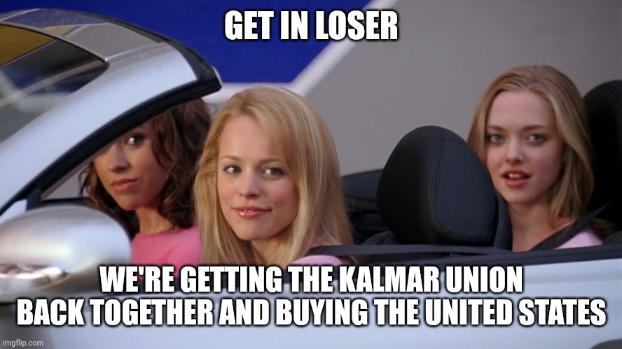 Get in Loser, We're Going Shopping | GET IN LOSER; WE'RE GETTING THE KALMAR UNION BACK TOGETHER AND BUYING THE UNITED STATES | image tagged in get in loser we're going shopping | made w/ Imgflip meme maker