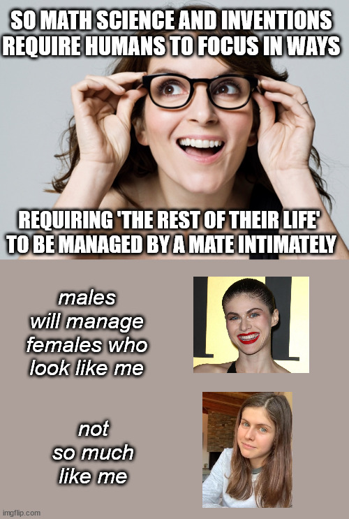 the having-it-all syndrome | SO MATH SCIENCE AND INVENTIONS REQUIRE HUMANS TO FOCUS IN WAYS; REQUIRING 'THE REST OF THEIR LIFE' 
TO BE MANAGED BY A MATE INTIMATELY; males will manage females who look like me; not so much like me | image tagged in tina fey,not a feminist,alexandra daddario | made w/ Imgflip meme maker