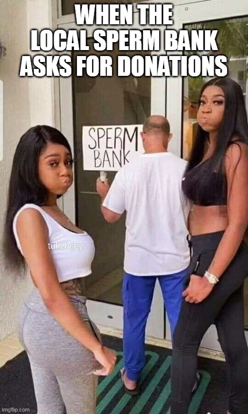 When the local sperm bank asks for donations | WHEN THE LOCAL SPERM BANK ASKS FOR DONATIONS | image tagged in sperm bank,funny,repost,cum,blowjob | made w/ Imgflip meme maker