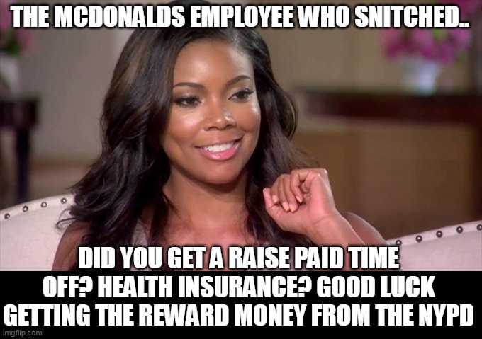 the mcdonalds employee who snitched | THE MCDONALDS EMPLOYEE WHO SNITCHED.. DID YOU GET A RAISE PAID TIME OFF? HEALTH INSURANCE? GOOD LUCK GETTING THE REWARD MONEY FROM THE NYPD | image tagged in gabrielle union,mcdonalds,united healthcare,nypd,paid time off | made w/ Imgflip meme maker