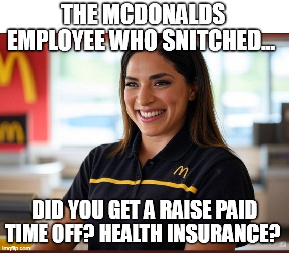 the mcdonalds employee who snitched. | THE MCDONALDS EMPLOYEE WHO SNITCHED... DID YOU GET A RAISE PAID TIME OFF? HEALTH INSURANCE? | image tagged in mcdonalds,snitch,united healthcare,luigi mangione,employee | made w/ Imgflip meme maker