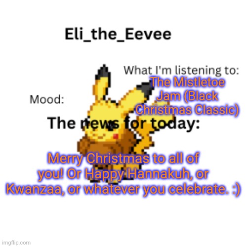 Eli_the_Eevee pikavee announcement template | The Mistletoe Jam (Black Christmas Classic); Merry Christmas to all of you! Or Happy Hannakuh, or Kwanzaa, or whatever you celebrate. :) | image tagged in eli_the_eevee pikavee announcement template | made w/ Imgflip meme maker