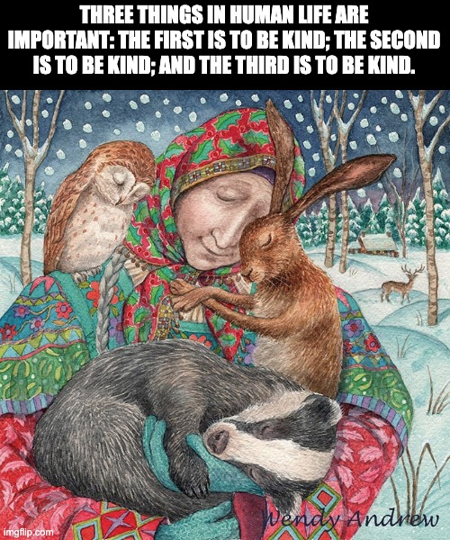 Be kind | THREE THINGS IN HUMAN LIFE ARE IMPORTANT: THE FIRST IS TO BE KIND; THE SECOND IS TO BE KIND; AND THE THIRD IS TO BE KIND. | image tagged in kindness,love,caring | made w/ Imgflip meme maker