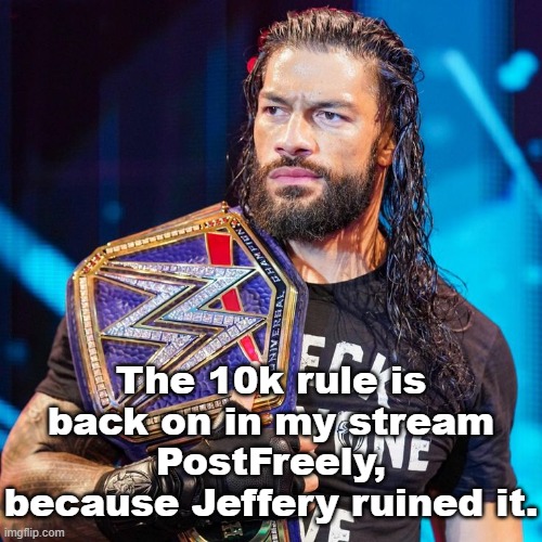 Thought I would disable it to give new users a chance, but that was a mistake lmao | The 10k rule is back on in my stream PostFreely, because Jeffery ruined it. | image tagged in roman reigns | made w/ Imgflip meme maker